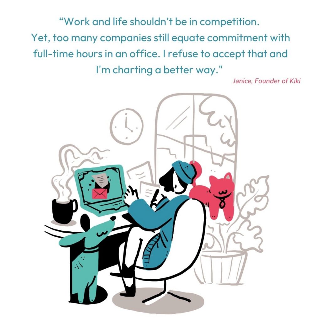 “Work and life shouldn’t be in competition. 
Yet, too many companies still equate commitment with full-time hours in an office. I refuse to accept that and     I'm charting a better way." - Janice, Founder of Kiki